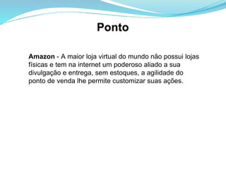 Amazon  - A maior loja virtual do mundo não possui lojas físicas e tem na internet um poderoso aliado a sua divulgação e entrega, sem estoques, a agilidade do ponto de venda lhe permite customizar suas ações.  