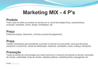 Marketing MIX - 4 P's
Produto
Tudo o que se refere ao produto ou serviço em si, como formulação física, características,
produção, qualidade, marca, design, embalagem, etc.


Preço
Política de preços, descontos, e formas e prazos de pagamento;


Praça
Tarefas necessárias para apresentar o produto ou serviço ao consumidor, para que ele possa
comprá-lo e consumi-lo, canais de distribuição, cobertura, variedades, locais, estoque, transporte.


Promoção
Todas as tarefas de comunicação que visam promover o consumo do produto ou serviço, promoção
de vendas, publicidade, força de vendas, relações públicas, marketing direto, propaganda, etc.


Fonte: Wikipedia
 