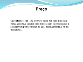 Case RadioHead - Ao liberar o valor por suas músicas a
banda consegue valorar suas músicas sem intermediários e
alcançar um público maior do que, possívelmente, a mídia
tradicional.
 
