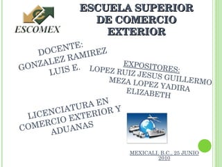 DOCENTE: GONZALEZ RAMIREZ LUIS E. MEXICALI, B.C., 25 JUNIO 2010 EXPOSITORES: LOPEZ RUIZ JESUS GUILLERMO MEZA LOPEZ YADIRA ELIZABETH ESCUELA SUPERIOR DE COMERCIO EXTERIOR LICENCIATURA EN COMERCIO EXTERIOR Y ADUANAS 
