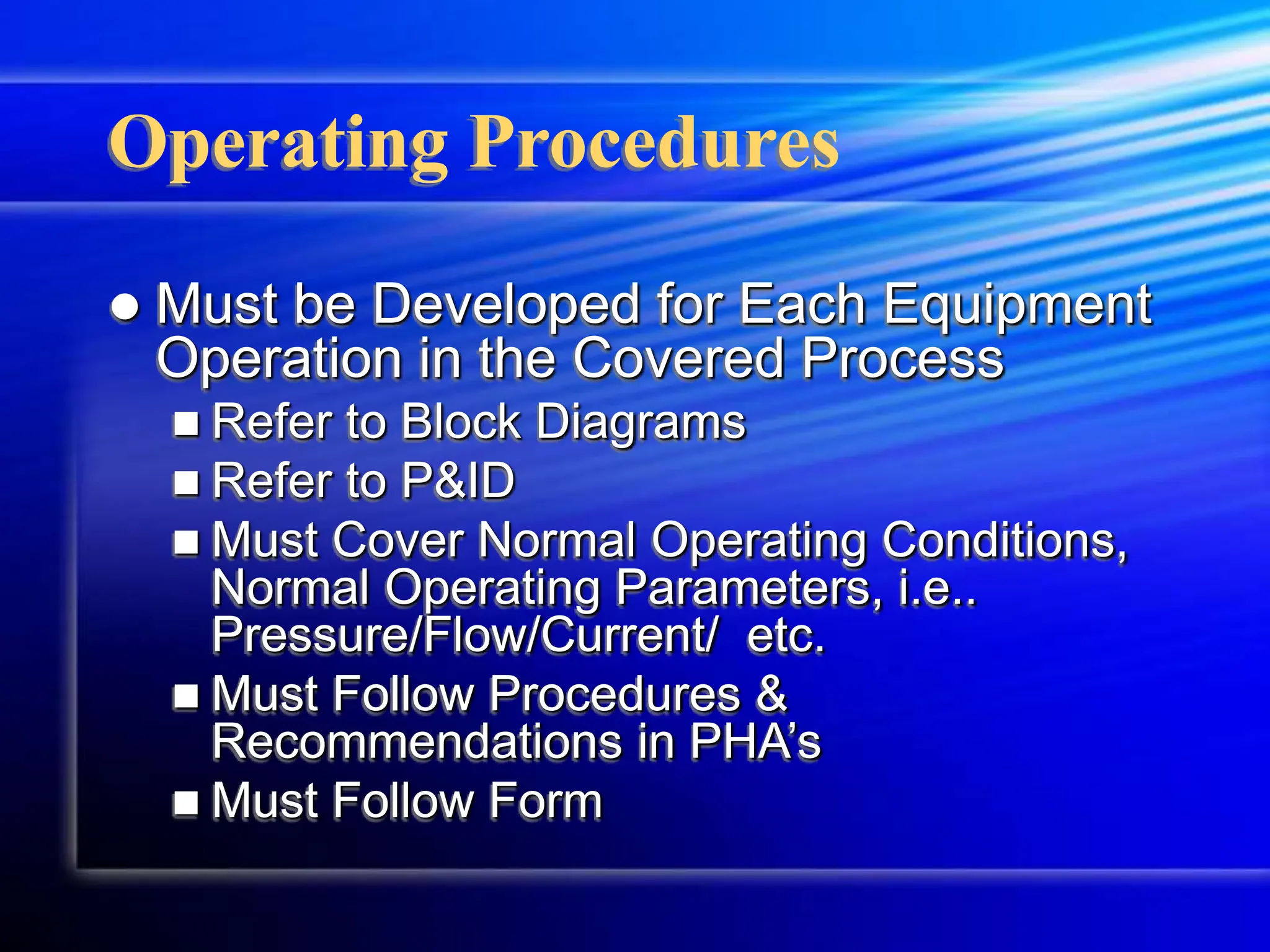 Operating Procedures
 Must be Developed for Each Equipment
Operation in the Covered Process
 Refer to Block Diagrams
 Refer to P&ID
 Must Cover Normal Operating Conditions,
Normal Operating Parameters, i.e..
Pressure/Flow/Current/ etc.
 Must Follow Procedures &
Recommendations in PHA’s
 Must Follow Form
 