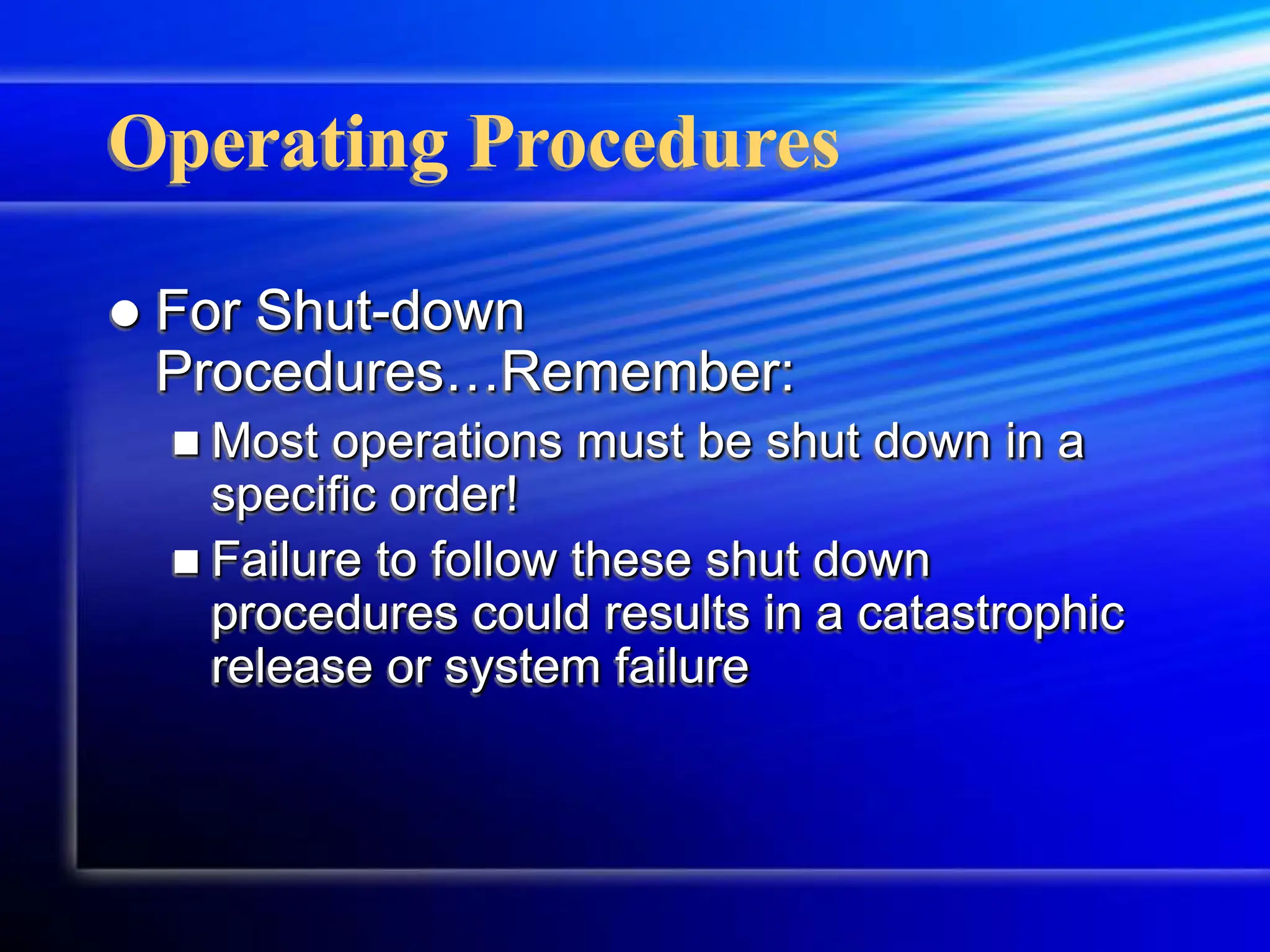 Operating Procedures
 For Shut-down
Procedures…Remember:
 Most operations must be shut down in a
specific order!
 Failure to follow these shut down
procedures could results in a catastrophic
release or system failure
 
