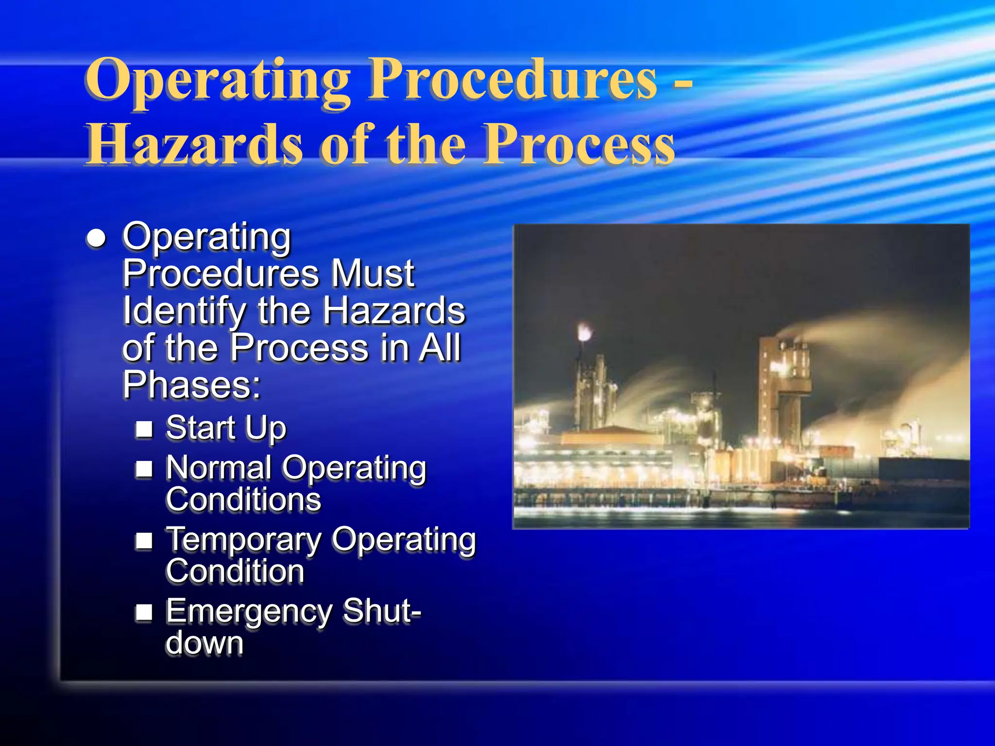 Operating Procedures -
Hazards of the Process
 Operating
Procedures Must
Identify the Hazards
of the Process in All
Phases:
 Start Up
 Normal Operating
Conditions
 Temporary Operating
Condition
 Emergency Shut-
down
 