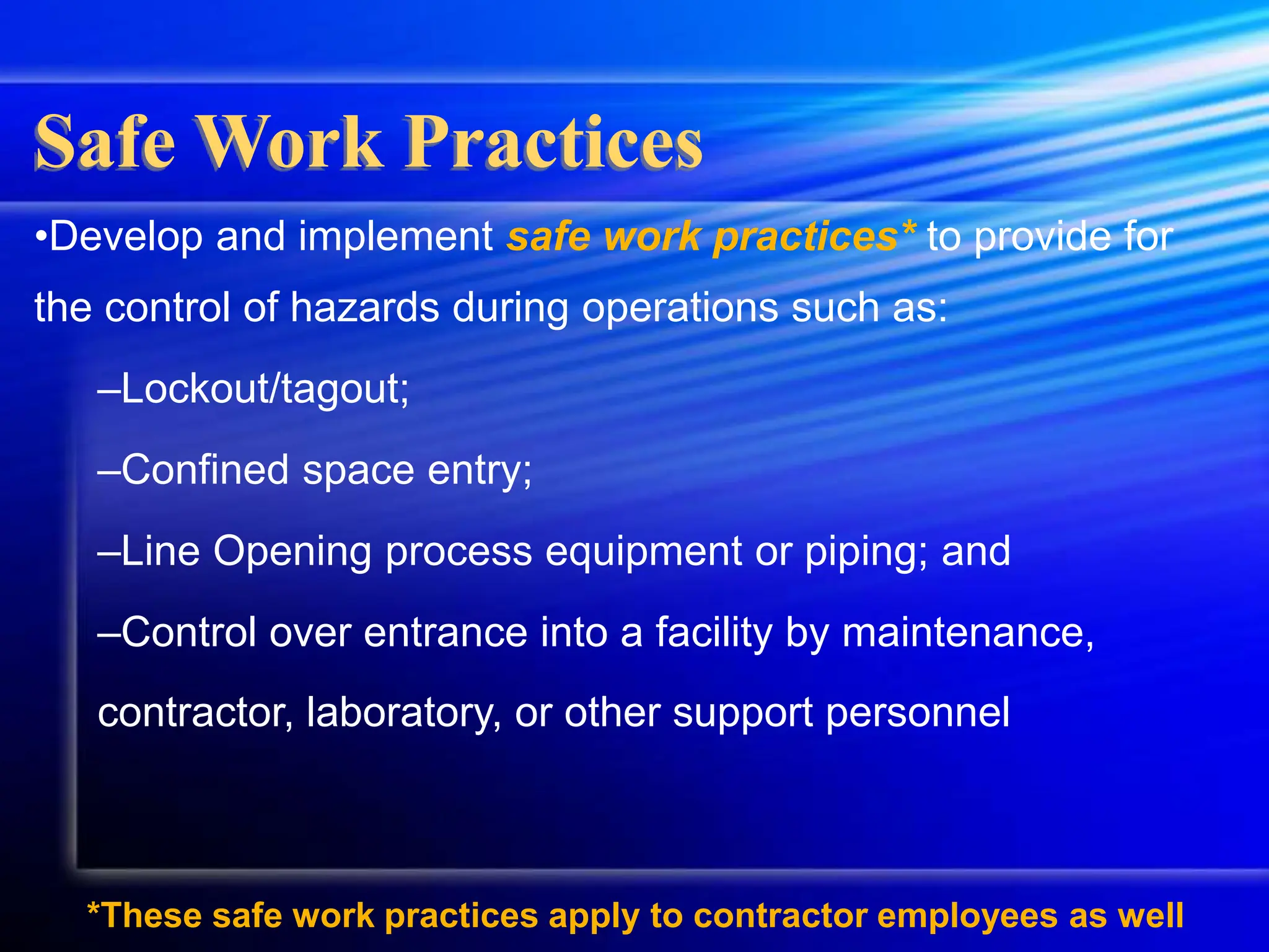 •Develop and implement safe work practices* to provide for
the control of hazards during operations such as:
–Lockout/tagout;
–Confined space entry;
–Line Opening process equipment or piping; and
–Control over entrance into a facility by maintenance,
contractor, laboratory, or other support personnel
Safe Work Practices
*These safe work practices apply to contractor employees as well
 