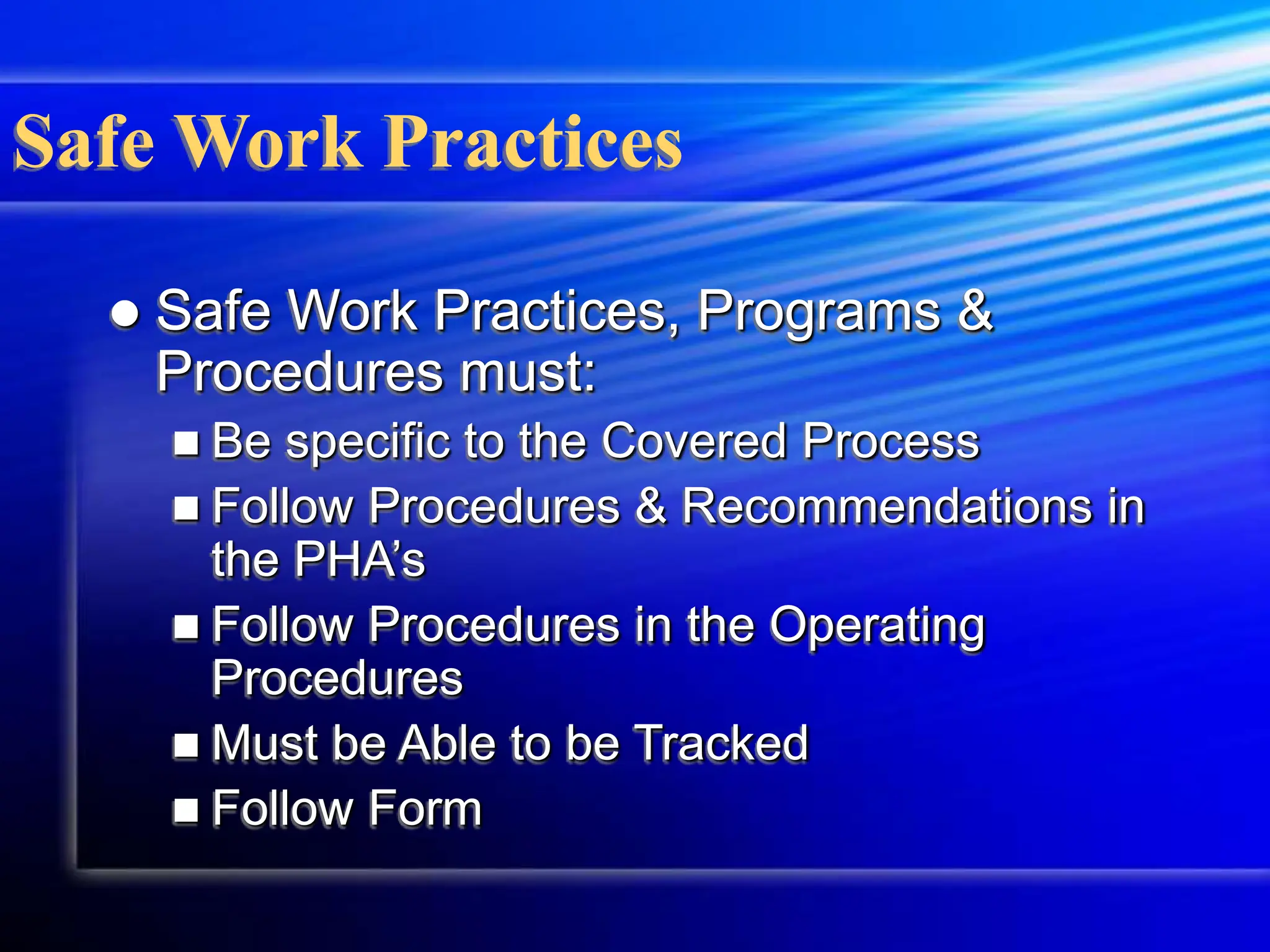 Safe Work Practices
 Safe Work Practices, Programs &
Procedures must:
 Be specific to the Covered Process
 Follow Procedures & Recommendations in
the PHA’s
 Follow Procedures in the Operating
Procedures
 Must be Able to be Tracked
 Follow Form
 