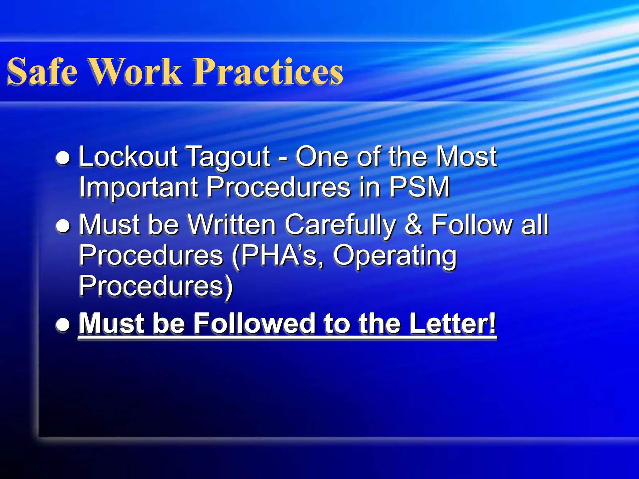 Safe Work Practices
 Lockout Tagout - One of the Most
Important Procedures in PSM
 Must be Written Carefully & Follow all
Procedures (PHA’s, Operating
Procedures)
 Must be Followed to the Letter!
 
