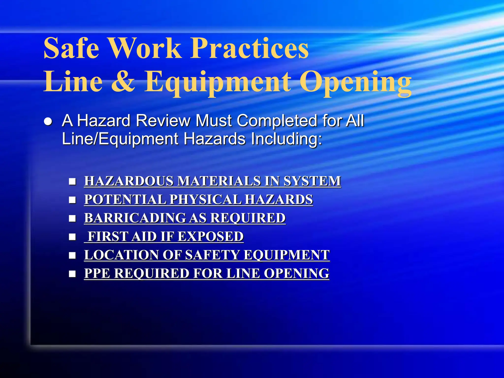 Safe Work Practices
Line & Equipment Opening
 A Hazard Review Must Completed for All
Line/Equipment Hazards Including:
 HAZARDOUS MATERIALS IN SYSTEM
 POTENTIAL PHYSICAL HAZARDS
 BARRICADING AS REQUIRED
 FIRST AID IF EXPOSED
 LOCATION OF SAFETY EQUIPMENT
 PPE REQUIRED FOR LINE OPENING
 