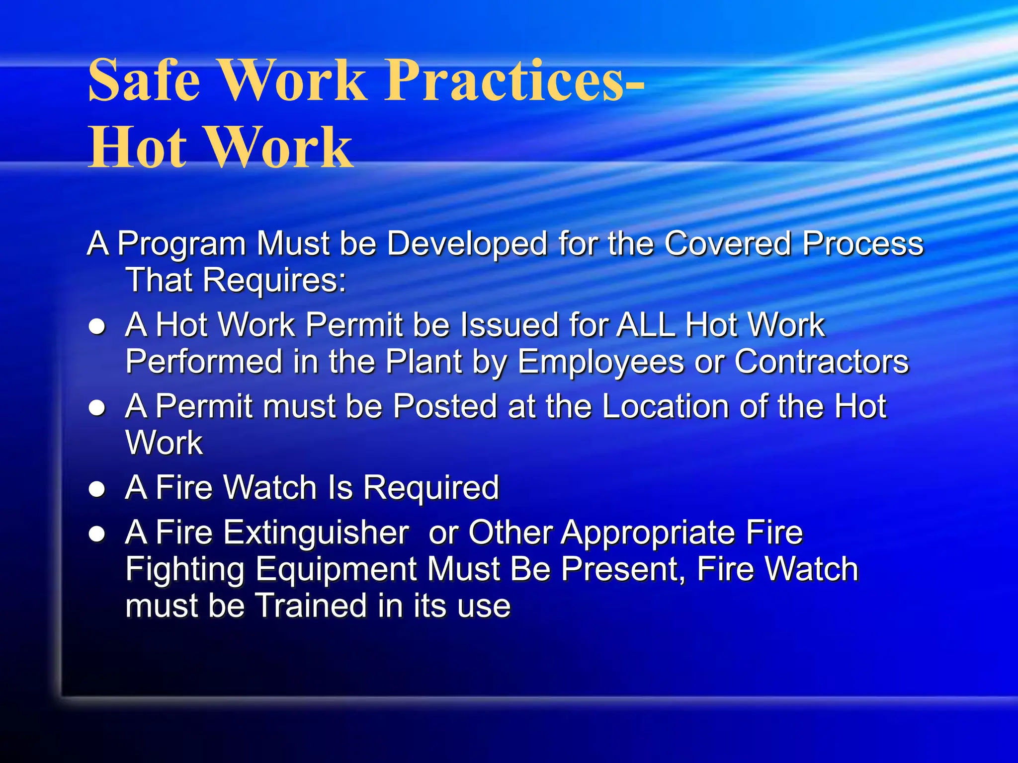 Safe Work Practices-
Hot Work
A Program Must be Developed for the Covered Process
That Requires:
 A Hot Work Permit be Issued for ALL Hot Work
Performed in the Plant by Employees or Contractors
 A Permit must be Posted at the Location of the Hot
Work
 A Fire Watch Is Required
 A Fire Extinguisher or Other Appropriate Fire
Fighting Equipment Must Be Present, Fire Watch
must be Trained in its use
 
