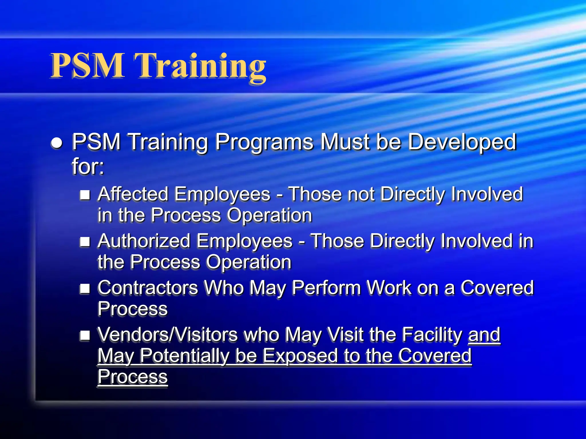 PSM Training
 PSM Training Programs Must be Developed
for:
 Affected Employees - Those not Directly Involved
in the Process Operation
 Authorized Employees - Those Directly Involved in
the Process Operation
 Contractors Who May Perform Work on a Covered
Process
 Vendors/Visitors who May Visit the Facility and
May Potentially be Exposed to the Covered
Process
 