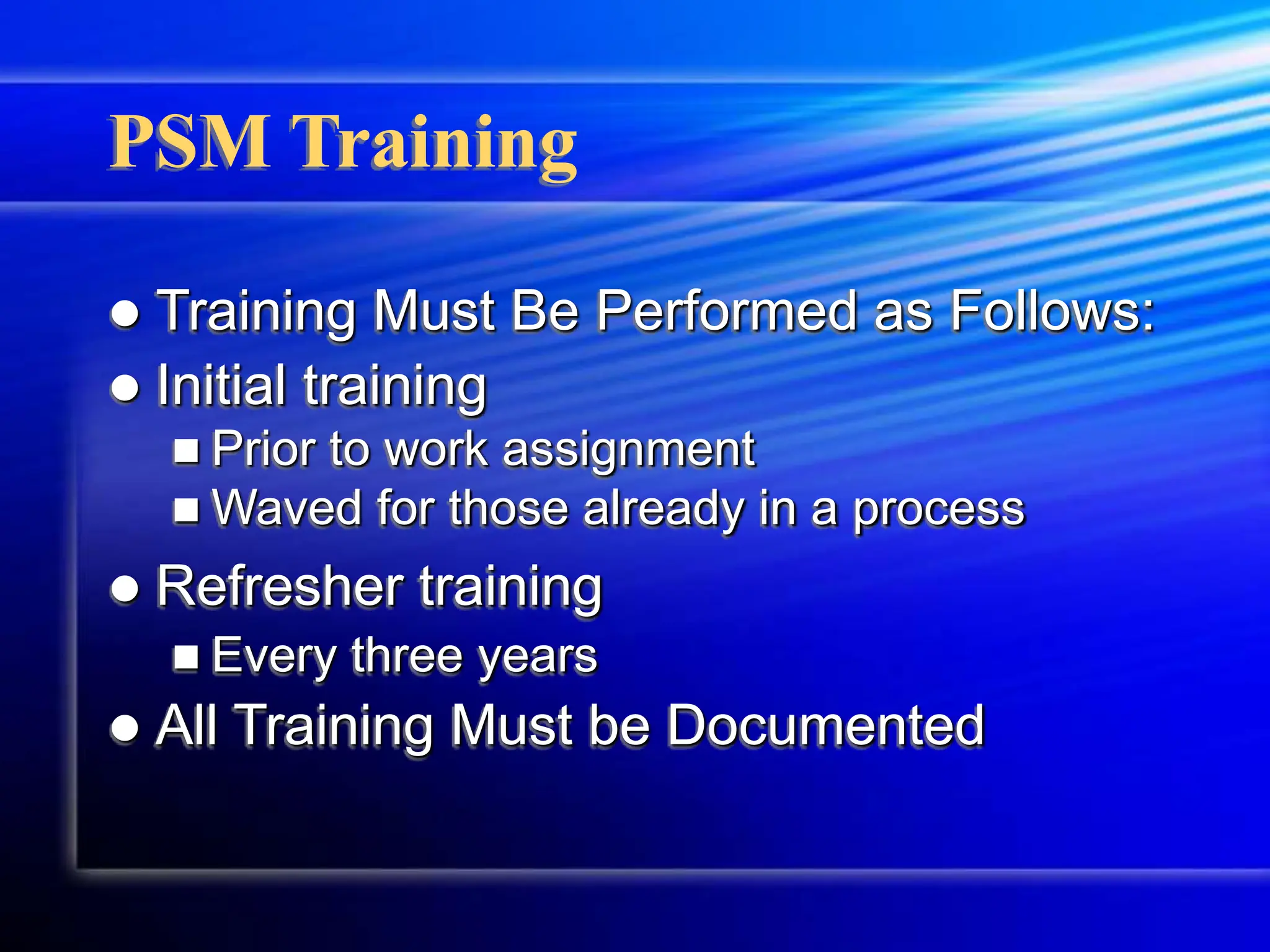 PSM Training
 Training Must Be Performed as Follows:
 Initial training
 Prior to work assignment
 Waved for those already in a process
 Refresher training
 Every three years
 All Training Must be Documented
 