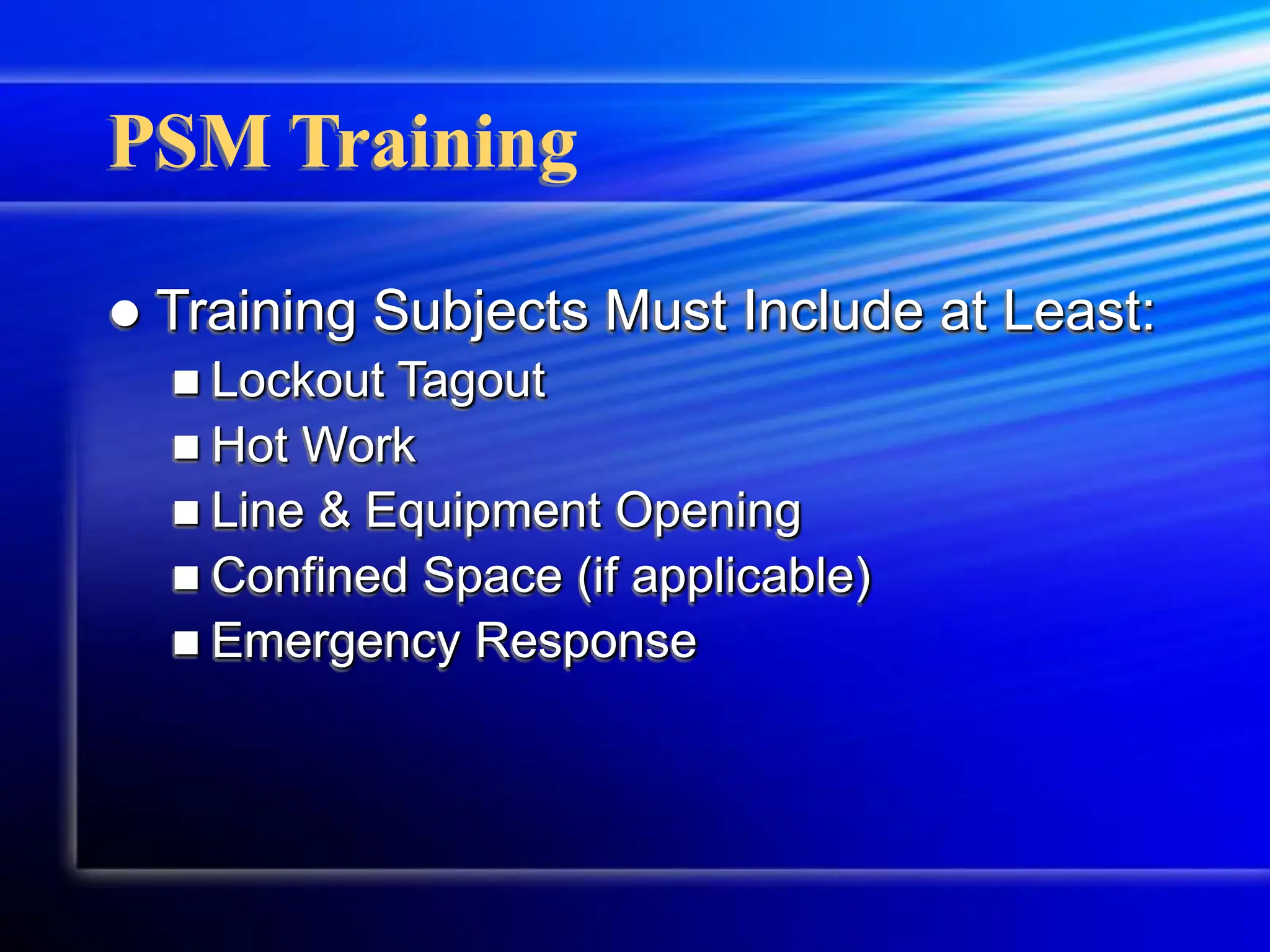 PSM Training
 Training Subjects Must Include at Least:
 Lockout Tagout
 Hot Work
 Line & Equipment Opening
 Confined Space (if applicable)
 Emergency Response
 