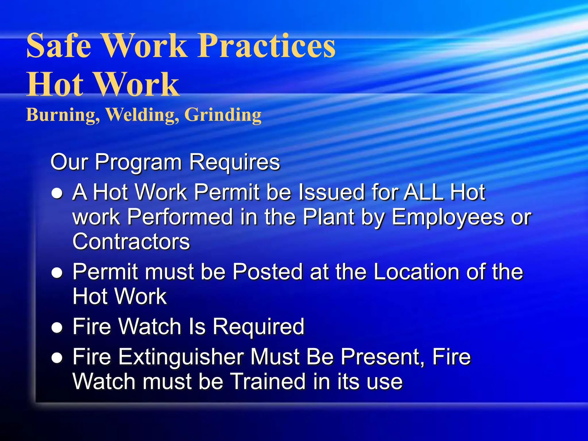 Safe Work Practices
Hot Work
Burning, Welding, Grinding
Our Program Requires
 A Hot Work Permit be Issued for ALL Hot
work Performed in the Plant by Employees or
Contractors
 Permit must be Posted at the Location of the
Hot Work
 Fire Watch Is Required
 Fire Extinguisher Must Be Present, Fire
Watch must be Trained in its use
 