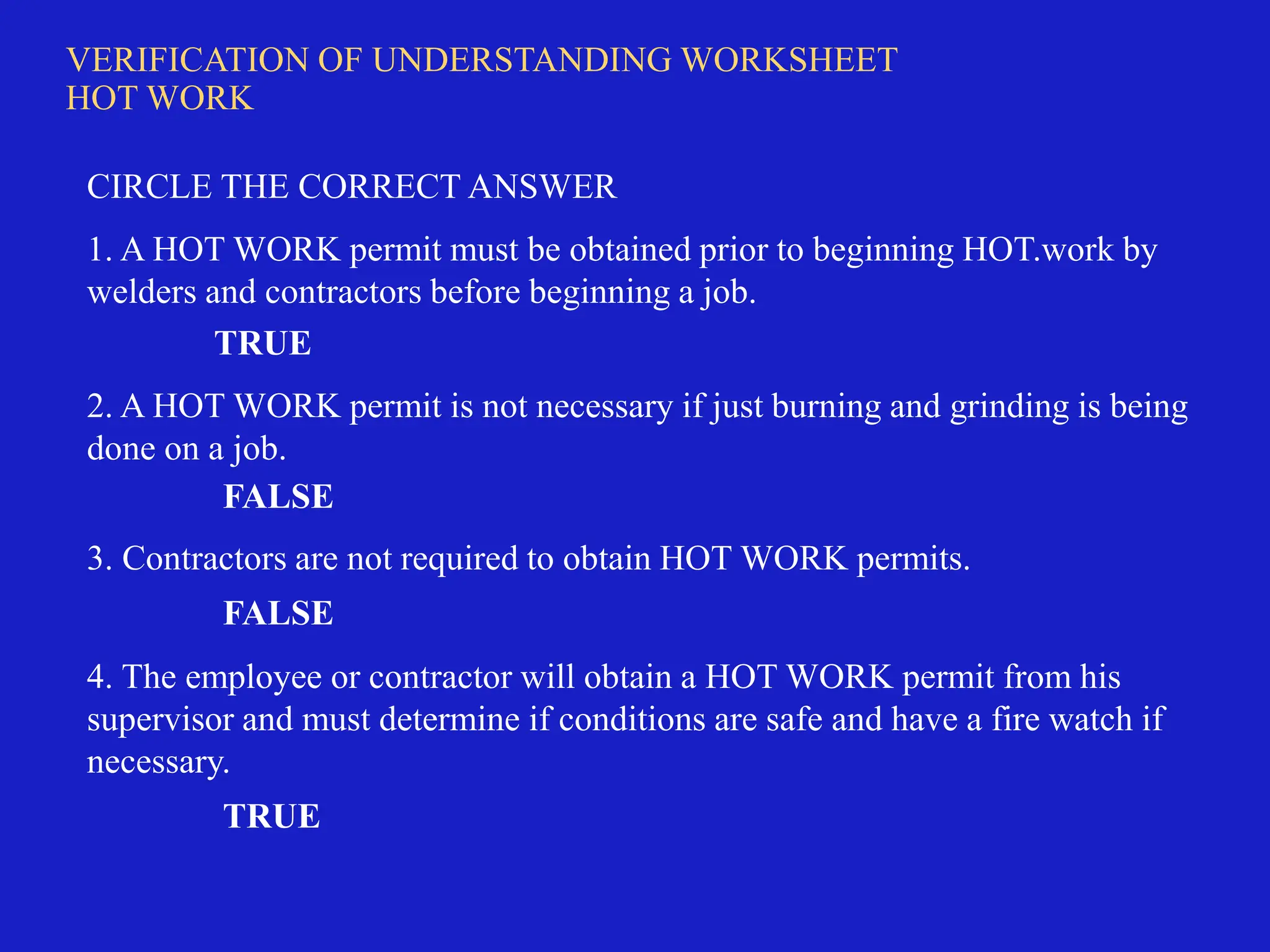 VERIFICATION OF UNDERSTANDING WORKSHEET
HOT WORK
CIRCLE THE CORRECT ANSWER
1. A HOT WORK permit must be obtained prior to beginning HOT.work by
welders and contractors before beginning a job.
TRUE
2. A HOT WORK permit is not necessary if just burning and grinding is being
done on a job.
FALSE
3. Contractors are not required to obtain HOT WORK permits.
FALSE
4. The employee or contractor will obtain a HOT WORK permit from his
supervisor and must determine if conditions are safe and have a fire watch if
necessary.
TRUE
 
