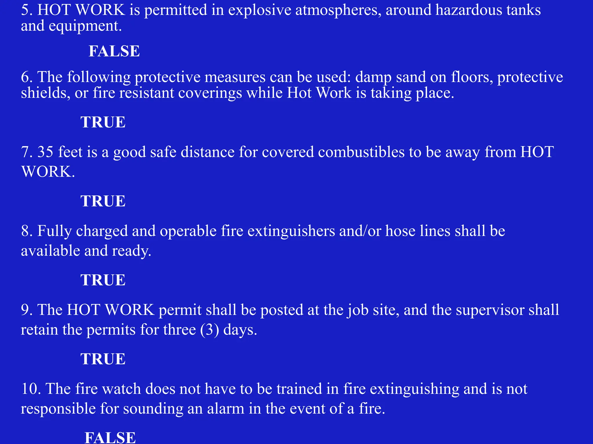 5. HOT WORK is permitted in explosive atmospheres, around hazardous tanks
and equipment.
FALSE
6. The following protective measures can be used: damp sand on floors, protective
shields, or fire resistant coverings while Hot Work is taking place.
TRUE
7. 35 feet is a good safe distance for covered combustibles to be away from HOT
WORK.
TRUE
8. Fully charged and operable fire extinguishers and/or hose lines shall be
available and ready.
TRUE
9. The HOT WORK permit shall be posted at the job site, and the supervisor shall
retain the permits for three (3) days.
TRUE
10. The fire watch does not have to be trained in fire extinguishing and is not
responsible for sounding an alarm in the event of a fire.
FALSE
 