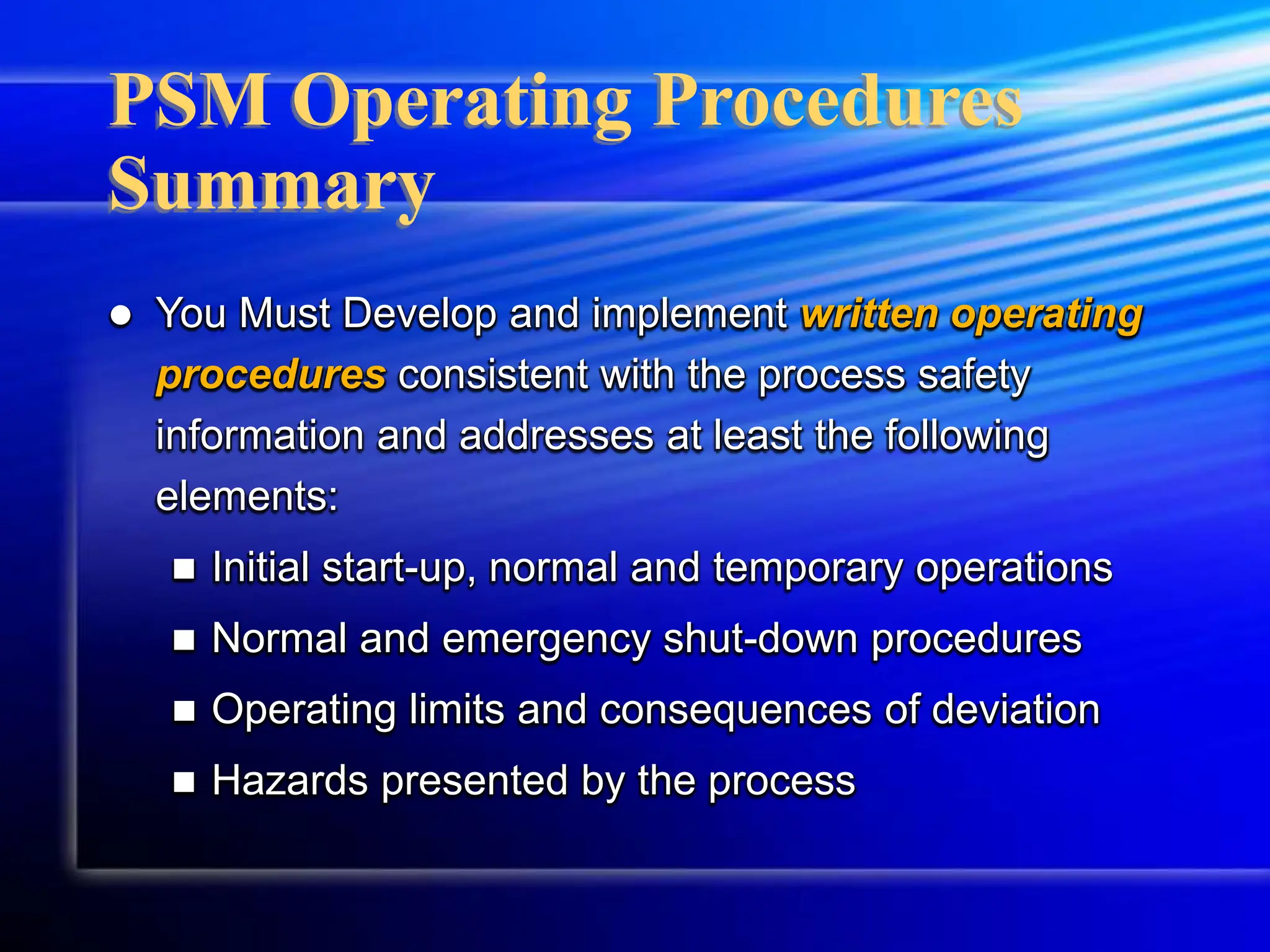 PSM Operating Procedures
Summary
 You Must Develop and implement written operating
procedures consistent with the process safety
information and addresses at least the following
elements:
 Initial start-up, normal and temporary operations
 Normal and emergency shut-down procedures
 Operating limits and consequences of deviation
 Hazards presented by the process
 