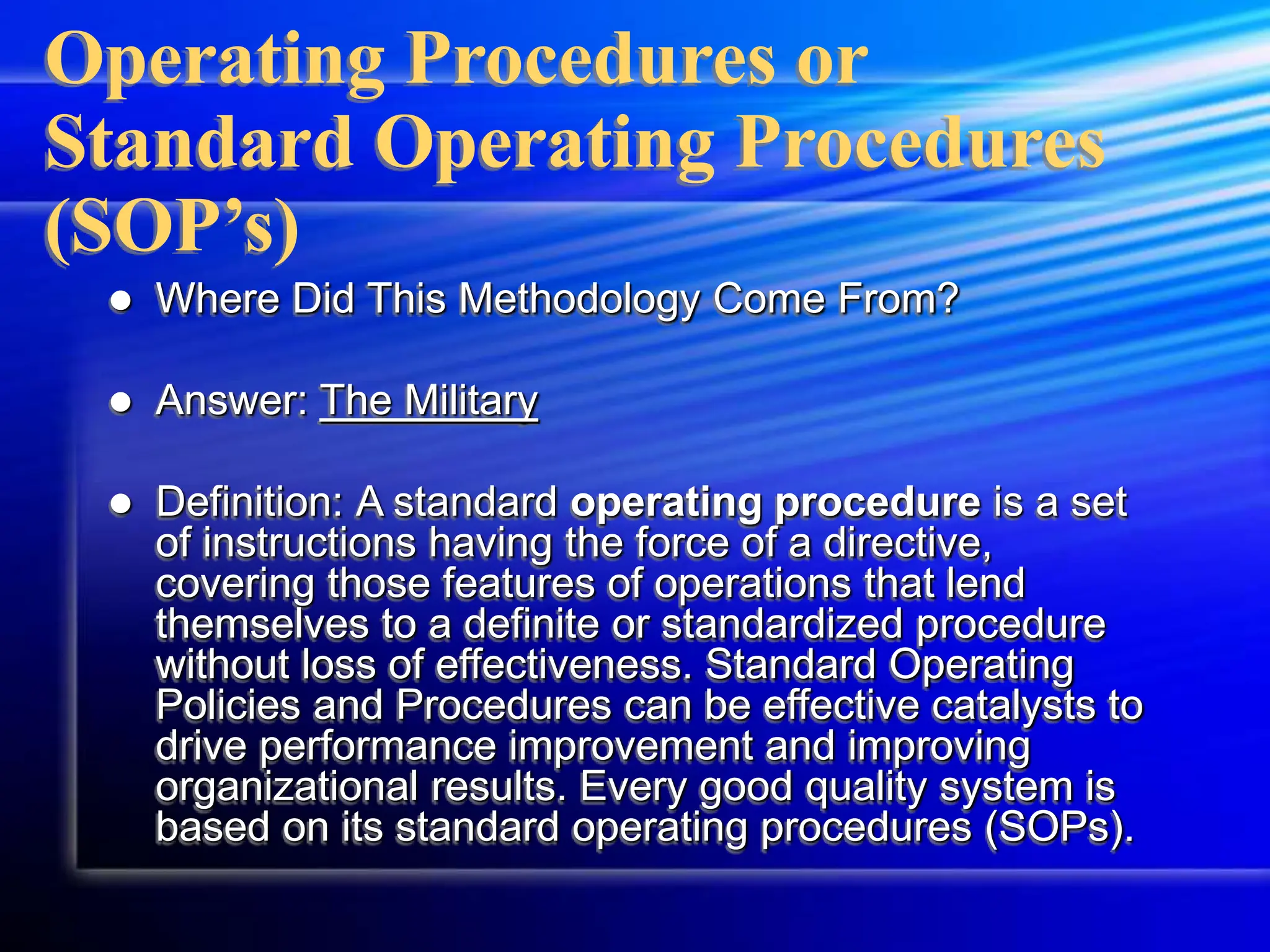 Operating Procedures or
Standard Operating Procedures
(SOP’s)
 Where Did This Methodology Come From?
 Answer: The Military
 Definition: A standard operating procedure is a set
of instructions having the force of a directive,
covering those features of operations that lend
themselves to a definite or standardized procedure
without loss of effectiveness. Standard Operating
Policies and Procedures can be effective catalysts to
drive performance improvement and improving
organizational results. Every good quality system is
based on its standard operating procedures (SOPs).
 