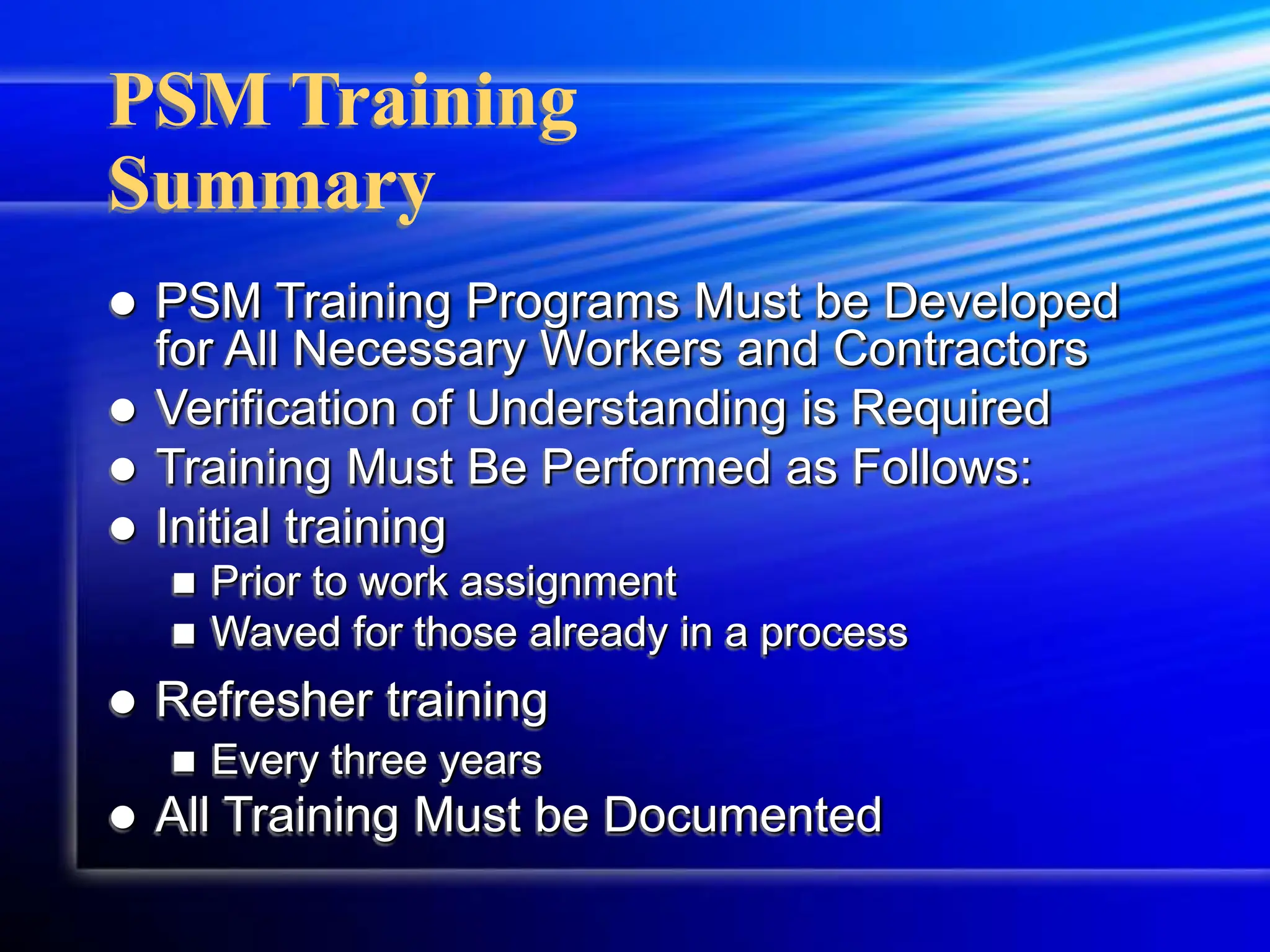 PSM Training
Summary
 PSM Training Programs Must be Developed
for All Necessary Workers and Contractors
 Verification of Understanding is Required
 Training Must Be Performed as Follows:
 Initial training
 Prior to work assignment
 Waved for those already in a process
 Refresher training
 Every three years
 All Training Must be Documented
 