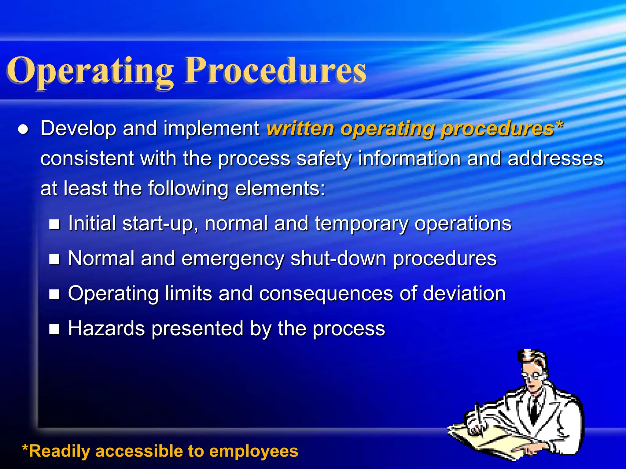 *Readily accessible to employees
Operating Procedures
 Develop and implement written operating procedures*
consistent with the process safety information and addresses
at least the following elements:
 Initial start-up, normal and temporary operations
 Normal and emergency shut-down procedures
 Operating limits and consequences of deviation
 Hazards presented by the process
 