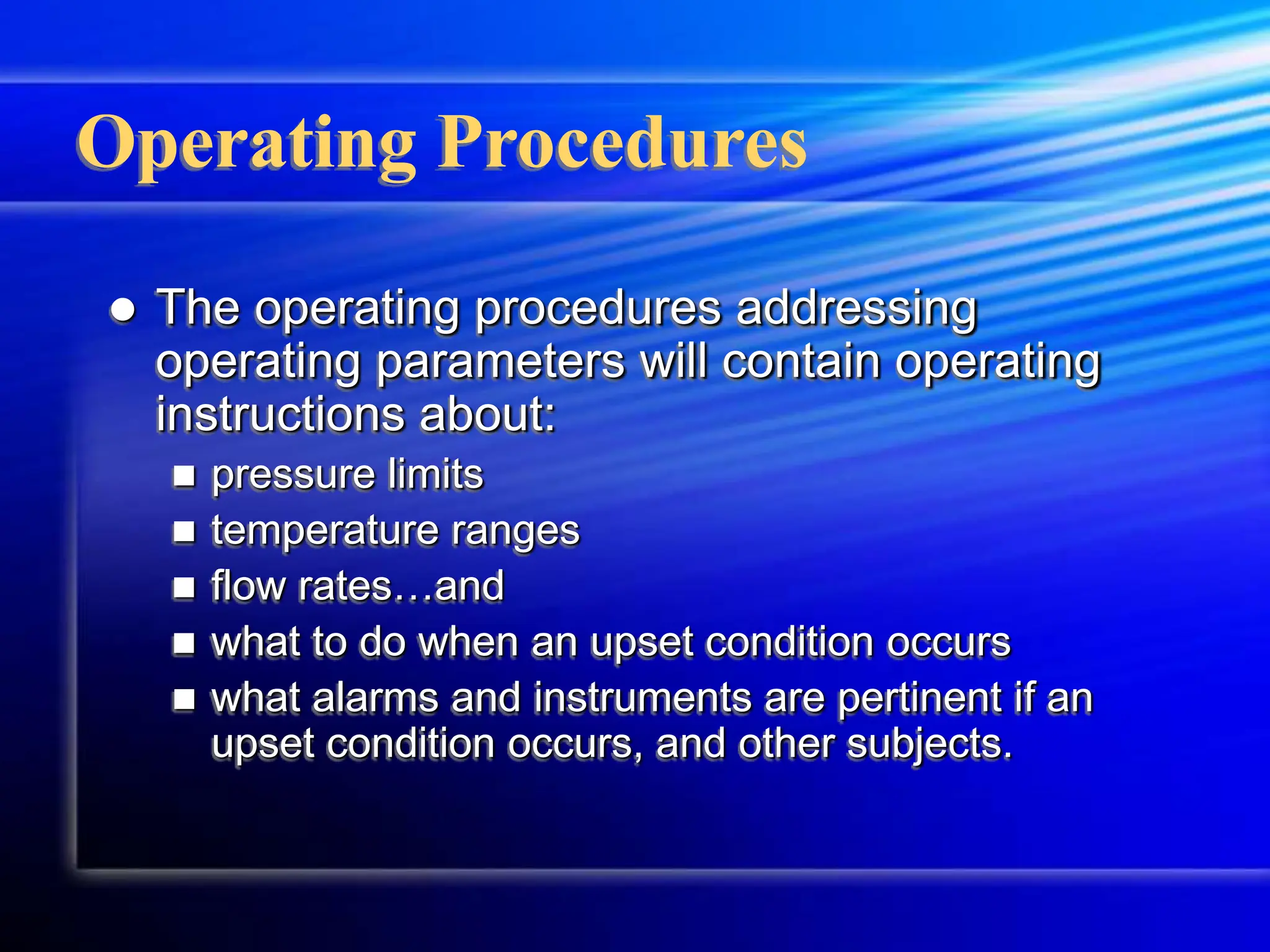 Operating Procedures
 The operating procedures addressing
operating parameters will contain operating
instructions about:
 pressure limits
 temperature ranges
 flow rates…and
 what to do when an upset condition occurs
 what alarms and instruments are pertinent if an
upset condition occurs, and other subjects.
 