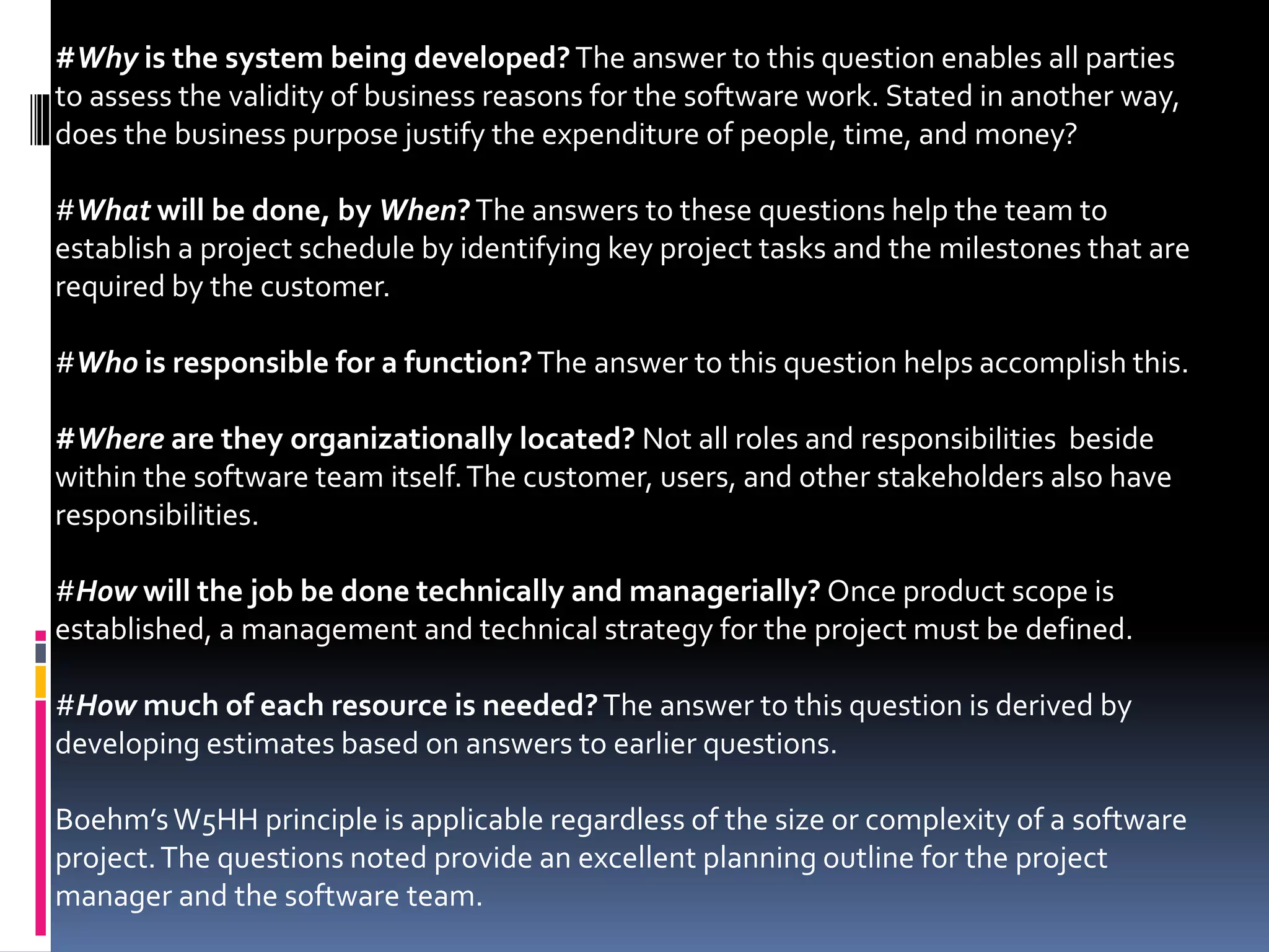 #Why is the system being developed?The answer to this question enables all parties
to assess the validity of business reasons for the software work. Stated in another way,
does the business purpose justify the expenditure of people, time, and money?
#What will be done, by When?The answers to these questions help the team to
establish a project schedule by identifying key project tasks and the milestones that are
required by the customer.
#Who is responsible for a function?The answer to this question helps accomplish this.
#Where are they organizationally located? Not all roles and responsibilities beside
within the software team itself.The customer, users, and other stakeholders also have
responsibilities.
#How will the job be done technically and managerially? Once product scope is
established, a management and technical strategy for the project must be defined.
#How much of each resource is needed?The answer to this question is derived by
developing estimates based on answers to earlier questions.
Boehm’sW5HH principle is applicable regardless of the size or complexity of a software
project.The questions noted provide an excellent planning outline for the project
manager and the software team.
 