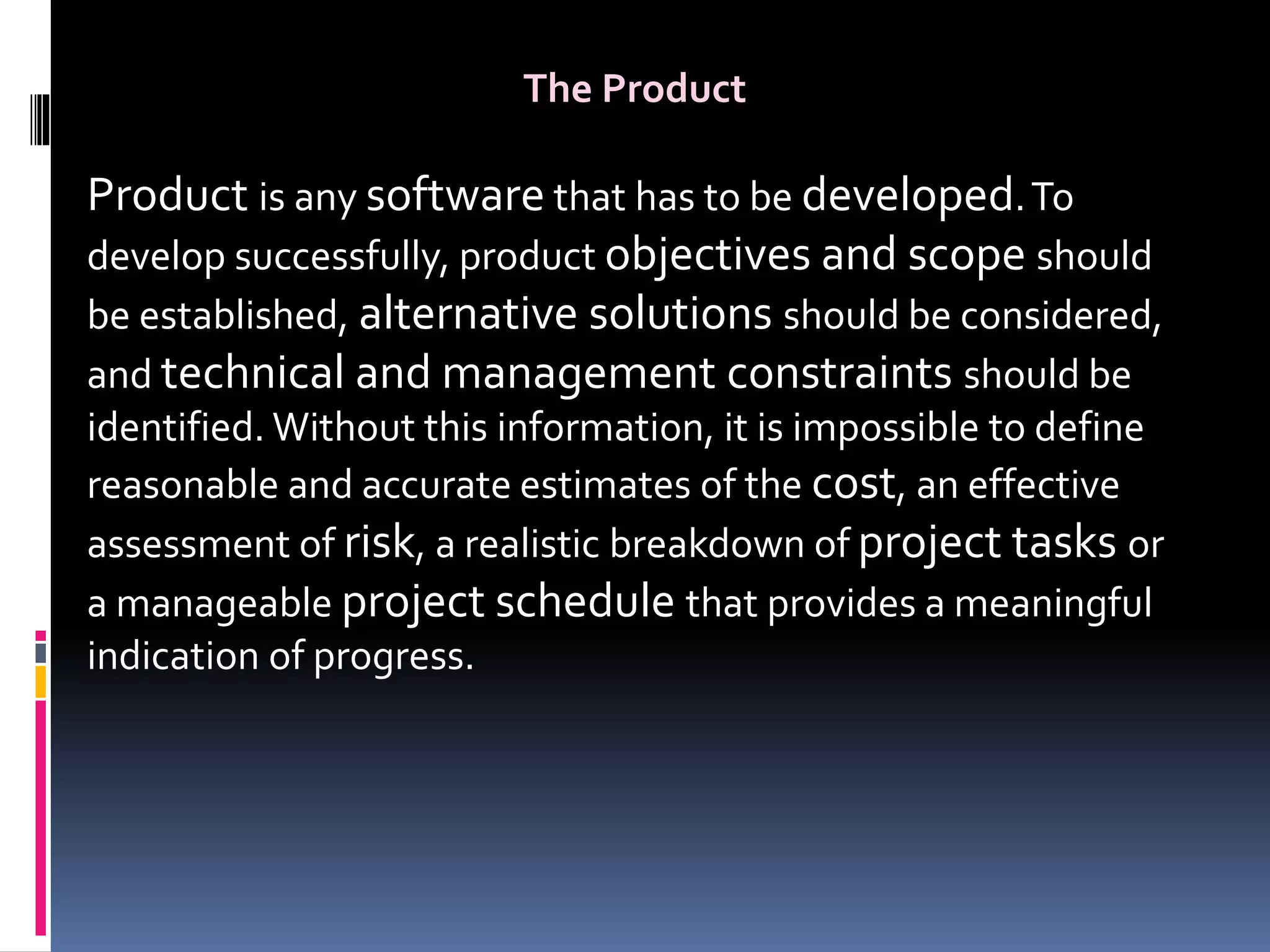 The Product
Product is any software that has to be developed.To
develop successfully, product objectives and scope should
be established, alternative solutions should be considered,
and technical and management constraints should be
identified. Without this information, it is impossible to define
reasonable and accurate estimates of the cost, an effective
assessment of risk, a realistic breakdown of project tasks or
a manageable project schedule that provides a meaningful
indication of progress.
 