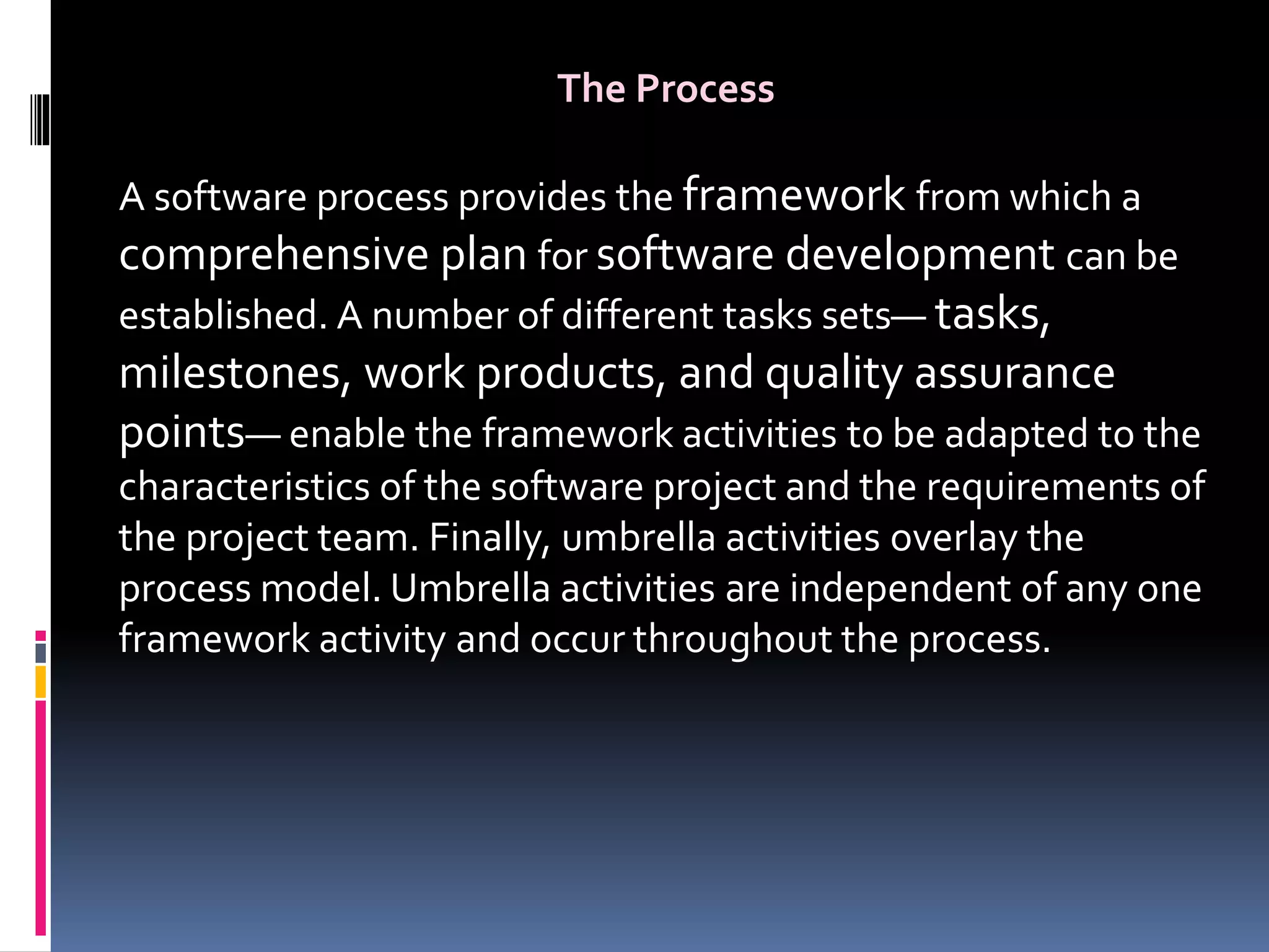 The Process
A software process provides the framework from which a
comprehensive plan for software development can be
established. A number of different tasks sets— tasks,
milestones, work products, and quality assurance
points— enable the framework activities to be adapted to the
characteristics of the software project and the requirements of
the project team. Finally, umbrella activities overlay the
process model. Umbrella activities are independent of any one
framework activity and occur throughout the process.
 