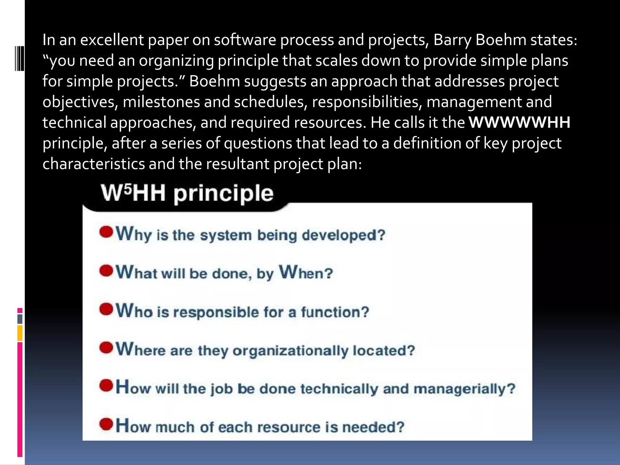 In an excellent paper on software process and projects, Barry Boehm states:
“you need an organizing principle that scales down to provide simple plans
for simple projects.” Boehm suggests an approach that addresses project
objectives, milestones and schedules, responsibilities, management and
technical approaches, and required resources. He calls it the WWWWWHH
principle, after a series of questions that lead to a definition of key project
characteristics and the resultant project plan:
 