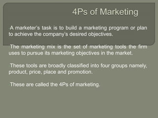 •A marketer’s task is to build a marketing program or plan
to achieve the company’s desired objectives.
•The marketing mix is the set of marketing tools the firm
uses to pursue its marketing objectives in the market.
•These tools are broadly classified into four groups namely,
product, price, place and promotion.
•These are called the 4Ps of marketing.
 