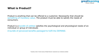 What is Product?
Product is anything that can be offered to a customer. Necessarily that should be
something of monetary value. The product must be able to satisfy the needs of
consumers.
Product is a bundle of utilities satisfies the psychological and physiological needs of an
individual or group of individuals
A bundle of perceived benefits packaged to fulfil the DEMAND.
Proprietary content. © Great Learning. All Rights Reserved. Unauthorized use or distribution prohibited.
 