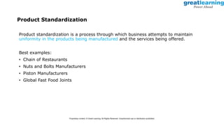 Product Standardization
Product standardization is a process through which business attempts to maintain
uniformity in the products being manufactured and the services being offered.
Best examples:
• Chain of Restaurants
• Nuts and Bolts Manufacturers
• Piston Manufacturers
• Global Fast Food Joints
Proprietary content. © Great Learning. All Rights Reserved. Unauthorized use or distribution prohibited.
 