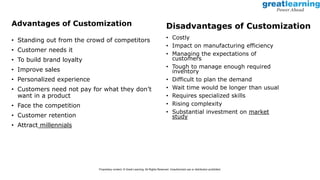 Advantages of Customization
• Standing out from the crowd of competitors
• Customer needs it
• To build brand loyalty
• Improve sales
• Personalized experience
• Customers need not pay for what they don’t
want in a product
• Face the competition
• Customer retention
• Attract millennials
• Costly
• Impact on manufacturing efficiency
• Managing the expectations of
customers
• Tough to manage enough required
inventory
• Difficult to plan the demand
• Wait time would be longer than usual
• Requires specialized skills
• Rising complexity
• Substantial investment on market
study
Disadvantages of Customization
Proprietary content. © Great Learning. All Rights Reserved. Unauthorized use or distribution prohibited.
 