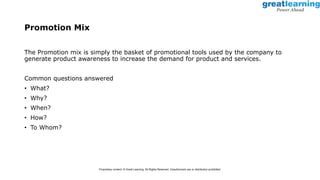 Promotion Mix
The Promotion mix is simply the basket of promotional tools used by the company to
generate product awareness to increase the demand for product and services.
Common questions answered
• What?
• Why?
• When?
• How?
• To Whom?
Proprietary content. © Great Learning. All Rights Reserved. Unauthorized use or distribution prohibited.
 