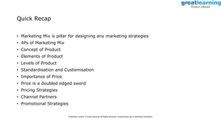 Quick Recap
• Marketing Mix is pillar for designing any marketing strategies
• 4Ps of Marketing Mix
• Concept of Product
• Elements of Product
• Levels of Product
• Standardisation and Customisation
• Importance of Price
• Price is a doubled edged sword
• Pricing Strategies
• Channel Partners
• Promotional Strategies
Proprietary content. © Great Learning. All Rights Reserved. Unauthorized use or distribution prohibited.
 