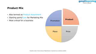 Product Mix
• Also termed as Product Assortment
• Starting point/Core for Marketing Mix
• Most critical for a business
Product
Price
Place
Promotion
Proprietary content. © Great Learning. All Rights Reserved. Unauthorized use or distribution prohibited.
 