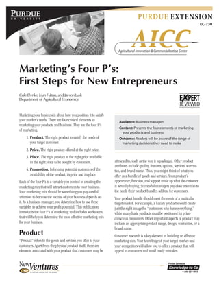 PURDUE EXTENSION
EC-730
Marketing’s Four P’s:
First Steps for New Entrepreneurs
Cole Ehmke, Joan Fulton, and Jayson Lusk
Department of Agricultural Economics
Audience: Business managers
Content: Presents the four elements of marketing
your products and business
Outcome: Readers will be aware of the range of
marketing decisions they need to make
Marketing your business is about how you position it to satisfy
your market’s needs. There are four critical elements in
marketing your products and business. They are the four P’s
of marketing.
1. Product. The right product to satisfy the needs of
your target customer.
2. Price. The right product offered at the right price.
3. Place. The right product at the right price available
in the right place to be bought by customers.
4. Promotion. Informing potential customers of the
availability of the product, its price and its place.
Each of the four P’s is a variable you control in creating the
marketing mix that will attract customers to your business.
Your marketing mix should be something you pay careful
attention to because the success of your business depends on
it. As a business manager, you determine how to use these
variables to achieve your profit potential. This publication
introduces the four P’s of marketing and includes worksheets
that will help you determine the most effective marketing mix
for your business.
Product
“Product” refers to the goods and services you offer to your
customers. Apart from the physical product itself, there are
elements associated with your product that customers may be
attracted to, such as the way it is packaged. Other product
attributes include quality, features, options, services, warran-
ties, and brand name. Thus, you might think of what you
offer as a bundle of goods and services. Your product’s
appearance, function, and support make up what the customer
is actually buying. Successful managers pay close attention to
the needs their product bundles address for customers.
Your product bundle should meet the needs of a particular
target market. For example, a luxury product should create
just the right image for “customers who have everything,”
while many basic products must be positioned for price-
conscious consumers. Other important aspects of product may
include an appropriate product range, design, warranties, or a
brand name.
Customer research is a key element in building an effective
marketing mix. Your knowledge of your target market and
your competitors will allow you to offer a product that will
appeal to customers and avoid costly mistakes.
 