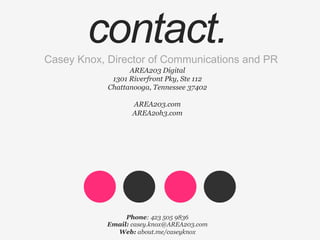 Casey Knox, Director of Communications and PR
Phone: 423 505 9836
Email: casey.knox@AREA203.com
Web: about.me/caseyknox
AREA203 Digital
1301 Riverfront Pky, Ste 112
Chattanooga, Tennessee 37402
AREA203.com
AREA2oh3.com
š	
   ™	
  
contact.
 