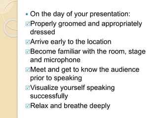  On the day of your presentation:
Properly groomed and appropriately
dressed
Arrive early to the location
Become familiar with the room, stage
and microphone
Meet and get to know the audience
prior to speaking
Visualize yourself speaking
successfully
Relax and breathe deeply
 