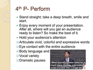 4th P- Perform
 Stand straight; take a deep breath, smile and
start.
 Enjoy every moment of your presentation.
After all, where will you get an audience
ready to listen? So make the best of it.
 Hold your audience’s attention
Articulate vivid, colorful and expressive words
Eye contact with the entire audience
Body language and hand gestures
Vocal variety
Dramatic pauses
 