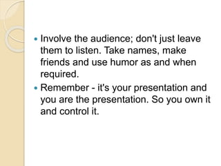  Involve the audience; don't just leave
them to listen. Take names, make
friends and use humor as and when
required.
 Remember - it's your presentation and
you are the presentation. So you own it
and control it.
 