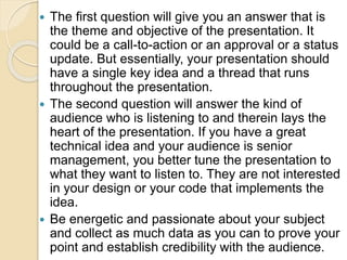  The first question will give you an answer that is
the theme and objective of the presentation. It
could be a call-to-action or an approval or a status
update. But essentially, your presentation should
have a single key idea and a thread that runs
throughout the presentation.
 The second question will answer the kind of
audience who is listening to and therein lays the
heart of the presentation. If you have a great
technical idea and your audience is senior
management, you better tune the presentation to
what they want to listen to. They are not interested
in your design or your code that implements the
idea.
 Be energetic and passionate about your subject
and collect as much data as you can to prove your
point and establish credibility with the audience.
 