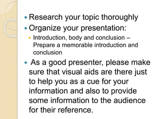  Research your topic thoroughly
 Organize your presentation:
 Introduction, body and conclusion –
Prepare a memorable introduction and
conclusion
 As a good presenter, please make
sure that visual aids are there just
to help you as a cue for your
information and also to provide
some information to the audience
for their reference.
 