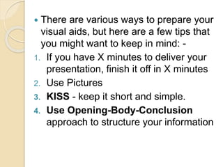  There are various ways to prepare your
visual aids, but here are a few tips that
you might want to keep in mind: -
1. If you have X minutes to deliver your
presentation, finish it off in X minutes
2. Use Pictures
3. KISS - keep it short and simple.
4. Use Opening-Body-Conclusion
approach to structure your information
 