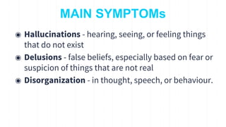 MAIN SYMPTOMs
◉ Hallucinations - hearing, seeing, or feeling things
that do not exist
◉ Delusions - false beliefs, especially based on fear or
suspicion of things that are not real
◉ Disorganization - in thought, speech, or behaviour.
10
 
