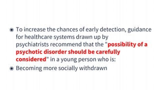 ◉ To increase the chances of early detection, guidance
for healthcare systems drawn up by
psychiatrists recommend that the "possibility of a
psychotic disorder should be carefully
considered" in a young person who is:
◉ Becoming more socially withdrawn
13
 