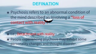 DEFINATION
◉ Psychosis refers to an abnormal condition of
the mind described as involving a “loss of
contact with reality”.
◉ I.e., Detachment with reality
◉ People experiencing psychosis may exhibit some
personality changes and thought disorder.
 