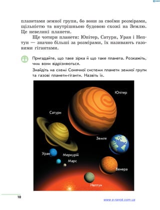 10
планетами земної групи, бо вони за своїми розмірами,
щільністю та внутрішньою будовою схожі на Землю.
Це невеликі планети.
Ще чотири планети: Юпітер, Сатурн, Уран і Неп­
тун — значно більші за розмірами, їх називають газо-
вими гігантами.
Пригадайте, що таке зірка й що таке планета. Розкажіть,
чим вони відрізняються.
Знайдіть на схемі Сонячної системи планети земної групи
та газові планети-гіганти. Назвіть їх.
Юпітер
Марс
Земля
Венера
Меркурій
Сатурн
Уран
Нептун
www.e-ranok.com.ua
 