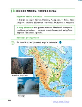 100
§34 Північна Америка: подорож перша
Поділися своїми знаннями
* Знайди на карті півкуль Північну Америку. * Яким тран­
спортом можна дістатися Північної Америки з Африки?
Я хочу дізнатися про розташування Північної Америки,
особливості клімату, форми земної поверхні, водойми,
корисні копалини, ґрунти.
Проведи дослідження
За допомогою фізичної карти визначте:
ФІЗИЧНА КАРТА
БУДОВА ЗЕМНОЇ КОРИ
РЕКОРДИ ПІВНІЧНОЇ АМЕРИКИ
Ξ Площа (разом з островами) — 24,25 млн км2
Ξ Найбільша висота над рівнем моря — 6193 м (г. Мак-Кінлі)
Ξ Найменша висота над рівнем моря — –86 м (Долина Смерті)
Ξ Максимальна температура — +56,7 °С, Долина Смерті (Каліфорнія, США)
ВІЗИТНА КАРТКА
Гейзери в національному
парку Єллоустон
Найбільша печера світу —
Мамонтова-Флінт-Рідж
Великий каньйон річки Колорадо
Каньйон Колорадо
Гейзери
www.e-ranok.com.ua
 