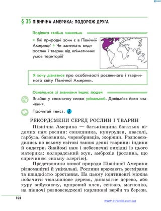102
§ 35	Північна Америка: подорож друга
Поділися своїми знаннями
* Які природні зони є в Північній
Америці? * Чи залежать види
рослин і тварин від кліматичних
умов території?
Я хочу дізнатися про особливості рослинного і тварин­
ного світу Північної Америки.
Ознайомся зі знаннями інших людей
Знайди у словничку слово унікальний. Довідайся його зна­
чення.
Прочитай текст.
Рекордсмени серед рослин і тварин
Північна Америка — батьківщина багатьох ві-
домих нам рослин: соняшника, кукурудзи, квасолі,
гарбуза, бавовника, чорнобривців, жоржин. Розповсю-
дились по всьому світові також деякі тварини: індики
й ондатри. Знайомі нам і небезпечні вихідці із цього
материка: колорадський жук, амброзія (рослина, що
спричинює сильну алергію).
Представники живої природи Північної Америки
різноманітні й унікальні. Рослини вражають розмірами
та швидкістю зростання. На цьому континенті можна
побачити тюльпанове дерево, динамітне дерево, або
хуру вибухаючу, цукровий клен, секвою, магнолію,
на півночі розповсюджені карликові верби та берези.
АЯ
www.e-ranok.com.ua
 