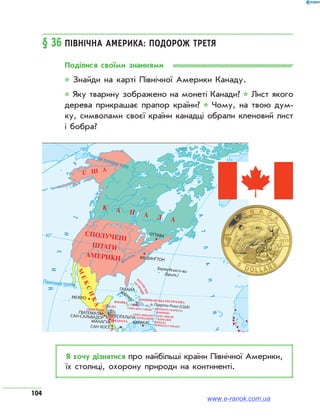 104
§ 36	Північна Америка: подорож третя
Поділися своїми знаннями
* Знайди на карті Північної Америки Канаду.
* Яку тварину зображено на монеті Канади? * Лист якого
дерева прикрашає прапор країни? * Чому, на твою дум­
ку, символами своєї країни канадці обрали кленовий лист
і бобра?
о. Пуерто-Рико (США)
АТЛАНТИЧ
Я хочу дізнатися про найбільші країни Північної Америки,
їх столиці, охорону природи на континенті.
www.e-ranok.com.ua
 