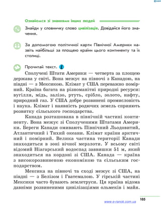 105
Ознайомся зі знаннями інших людей
Знайди у словничку слово цивілізація. Довідайся його зна­
чення.
За допомогою політичної карти Північної Америки на­
звіть найбільші за площею країни цього континенту та їх
столиці.
Прочитай текст.
Сполучені Штати Америки — четверта за площею
держава у світі. Вона межує на півночі з Канадою, на
півдні — з Мексикою. Клімат у США переважно помір-
ний. Країна багата на різноманітні природні ресурси:
вугілля, мідь, залізо, ртуть, срібло, золото, нафту,
природний газ. У США добре розвинені промисловість
і наука. Клімат і наявність родючих земель сприяють
розвитку сільського господарства.
Канада розташована в північній частині конти-
ненту. Вона межує зі Сполученими Штатами Амери-
ки. Береги Канади омивають Північний Льодовитий,
Атлантичний і Тихий океани. Клімат країни арктич-
ний і помірний. Велика частина території Канади
знаходиться в зоні вічної мерзлоти. У всьому світі
відомий Ніагарський водоспад заввишки 51 м, який
знаходиться на кордоні зі США. Канада — країна
з високорозвиненою економікою та сільським гос-
подарством.
Мексика на півночі та сході межує зі США, на
півдні — з Белізом і Гватемалою. У гірській частині
Мексики часто бувають землетруси. Ця країна відома
давніми розвиненими цивілізаціями ольмеків і майя.
АЯ
www.e-ranok.com.ua
 